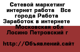 Сетевой маркетинг. интернет работа - Все города Работа » Заработок в интернете   . Московская обл.,Лосино-Петровский г.